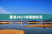 属龙2021年婚姻状况，2021年1988年属龙女人的运势