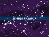 哪个属相的男人会关心人，在恋爱过程中，最会照顾女孩子感受的属相是哪一个