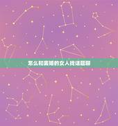 怎么和离婚的女人找话题聊，跟女孩聊天话题大全，越多越好（相亲认识的，每