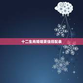 十二生肖婚姻更佳搭配表，十二生肖婚姻配表