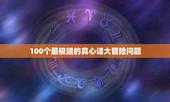 100个最极端的真心话大冒险问题，求真心话大冒险的问题，最好是不太过分