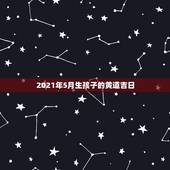 2021年5月生孩子的黄道吉日，2021年5月黄道吉日