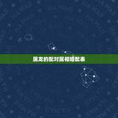 属龙的配对属相婚配表，十二生肖龙婚姻配对