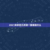 2021年农历三月初一属相是什么，2021年3月初七属相是什么 ？