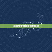 属鸡女生的最佳婚配属相，属鸡女的和什么属相最配