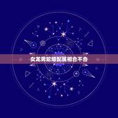 女龙男蛇婚配属相合不合，女属蛇和男属龙配吗 详细