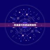 双鱼座今天的运势如何，双鱼座今年的运势怎样？