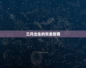 三月出生的双鱼智商，双鱼智商有多高？排名第几？三月四日的双鱼座女孩是怎