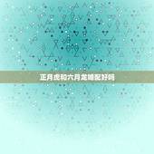 正月虎和六月龙婚配好吗，请问属虎和属龙的能婚配吗？