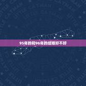 95年的和96年的结婚好不好，1995年的男生和1996年的女生婚姻能