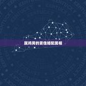 属鸡男的更佳婚配属相，属鸡男和什么属相相克