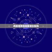 鸡属相男和龙属相女配吗，女属龙男属鸡配吗 详细