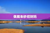 佩戴朱砂招财吗，朱砂碎了不吉利吗