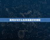 属鸡女与什么生肖是最好的婚配，女属鸡人与什么属相是上等婚配