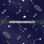 男性属羊婚配女性属鸡怎么样，男属羊的和女的属鸡能配啊？