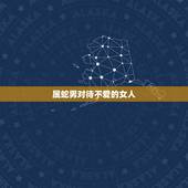 属蛇男对待不爱的女人，属蛇人正桃花情人