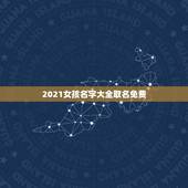 2021女孩名字大全取名免费，2021女孩名字大气文雅