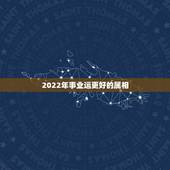 2022年事业运更好的属相，2022 年运势更好的属相