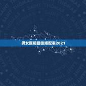 男女属相最佳婚配表2021，男女最佳属相婚配表