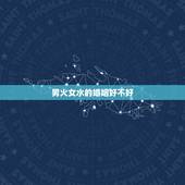 男火女水的婚姻好不好，请解释“男火女水”两种如下说法，如何理解
