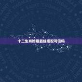十二生肖婚姻最佳搭配可信吗，十二生肖婚姻配对准吗？