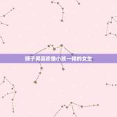 狮子男喜欢像小孩一样的女生 狮子男喜欢什么样类型的女生
