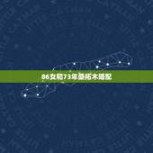 86女和73年桑拓木婚配，松桑木命与大林木命婚姻相配吗？我是73年的的