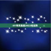 81年双鱼座2022年运势，1981年的双鱼座2011年运势
