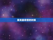 属龙最命苦的时辰，属龙人最苦命的出生日