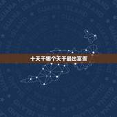 十天干哪个天干最出富贵，天干地支十神对照表