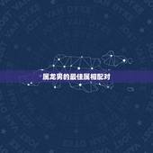 属龙男的最佳属相配对，属龙的男跟什么属相相配