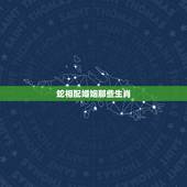 蛇相配婚姻那些生肖，属蛇与属什么婚姻相配