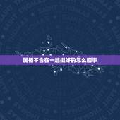 属相不合在一起挺好的怎么回事，我们属相不合能在一起么