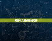 男属牛女属虎婚姻可好，男属牛女属虎婚配如何