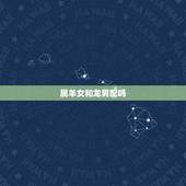 属羊女和龙男配吗，龙男羊女两生肖相配吗