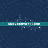 母属鸡父属羊的生孩子什么属相好，父属羊母属鸡 生个孩子属虎好不好