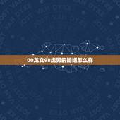 00龙女98虎男的婚姻怎么样，龙女，男虎婚姻，属相合吗？
