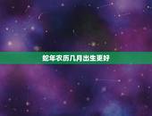 蛇年农历几月出生更好，蛇年哪个月份出生的人更好