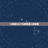 12属相2021年家里老人的健康，2021年运气最差的生肖年份