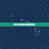 属鸡和啥属相婚配最好，属鸡的属相婚配表，属鸡的和什么属相最配，属鸡的属