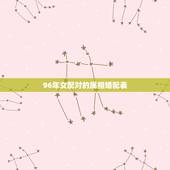 96年女配对的属相婚配表，96年属鼠的和什么属相最配？