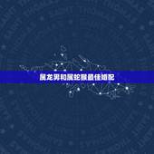 属龙男和属蛇猴最佳婚配，属龙人最佳婚配属相是哪个？