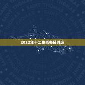 2022年十二生肖每日财运，2022年运势12生肖运势详解