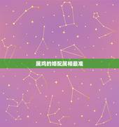 属鸡的婚配属相最准，属鸡的和什么属相配婚最好