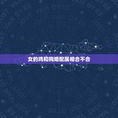 女的鸡和狗婚配属相合不合，男属鸡和女属狗配合吗，属相重要还是感情重要？