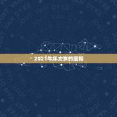 2021牛年太岁的属相，2021犯太岁的生肖有哪些