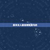 属羊女人最佳婚配属马的，属羊女的属相婚配表，女属羊和什么属相最配