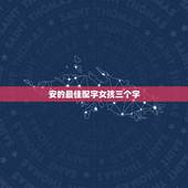 安的最佳配字女孩三个字，姓安，给我女儿起个好听的名字。三个字的。