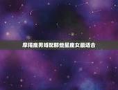 摩羯座男婚配那些星座女最适合，摩羯座男和什么星座女最配？