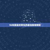 96年属鼠的男生的最佳属相婚配，96年属鼠的属相婚配表